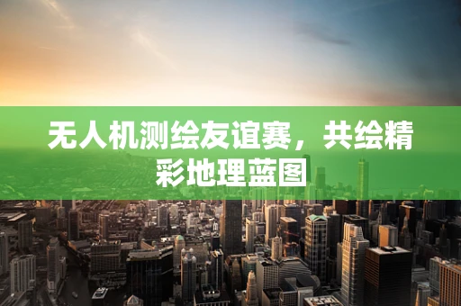 无人机测绘友谊赛，共绘精彩地理蓝图