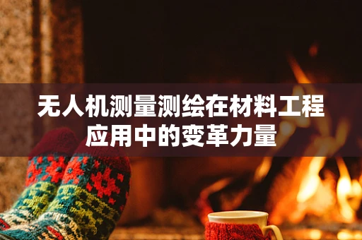 无人机测量测绘在材料工程应用中的变革力量