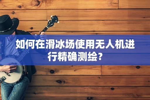 如何在滑冰场使用无人机进行精确测绘？