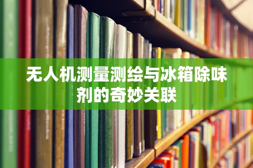 无人机测量测绘与冰箱除味剂的奇妙关联