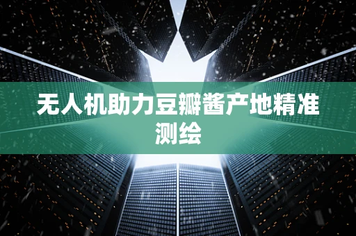 无人机助力豆瓣酱产地精准测绘