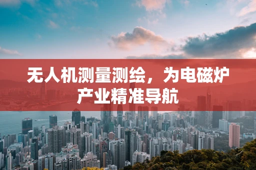 无人机测量测绘，为电磁炉产业精准导航