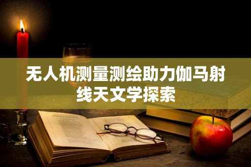 无人机测量测绘助力伽马射线天文学探索