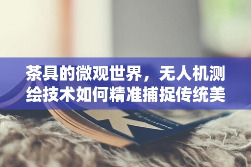茶具的微观世界，无人机测绘技术如何精准捕捉传统美学？