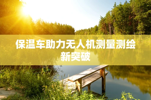 保温车助力无人机测量测绘新突破