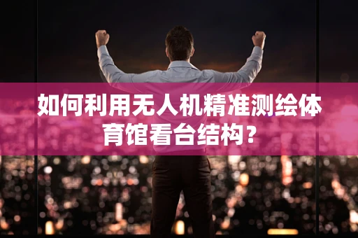 如何利用无人机精准测绘体育馆看台结构？