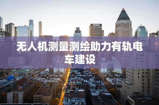无人机测量测绘助力有轨电车建设
