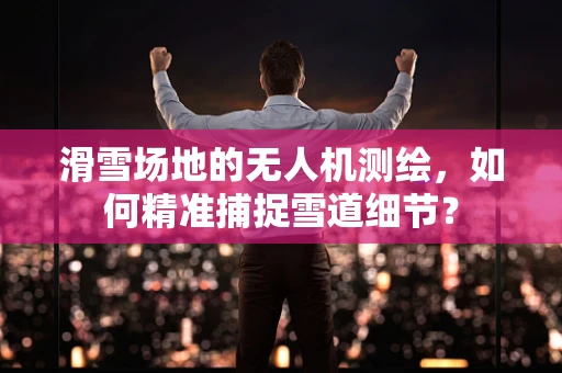 滑雪场地的无人机测绘，如何精准捕捉雪道细节？
