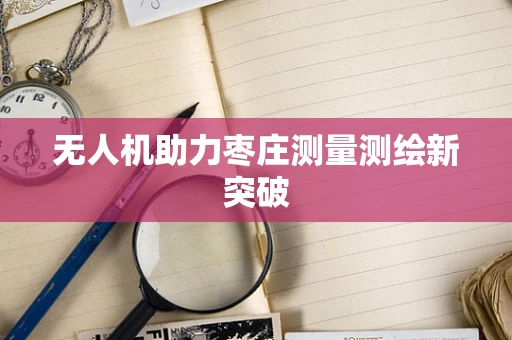 无人机助力枣庄测量测绘新突破