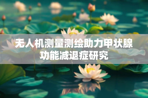 无人机测量测绘助力甲状腺功能减退症研究