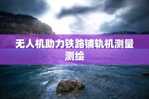 无人机助力铁路铺轨机测量测绘