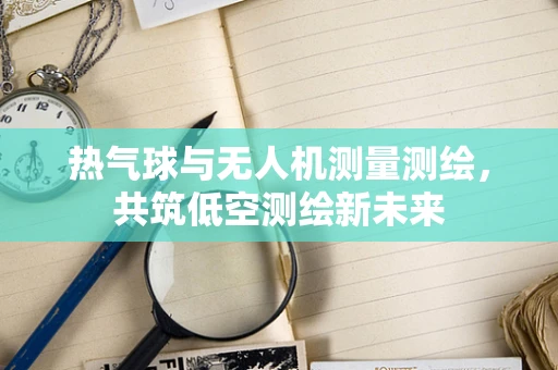 热气球与无人机测量测绘，共筑低空测绘新未来