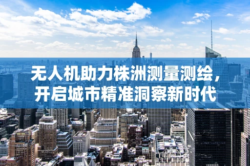 无人机助力株洲测量测绘，开启城市精准洞察新时代