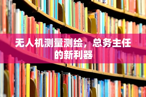 无人机测量测绘，总务主任的新利器