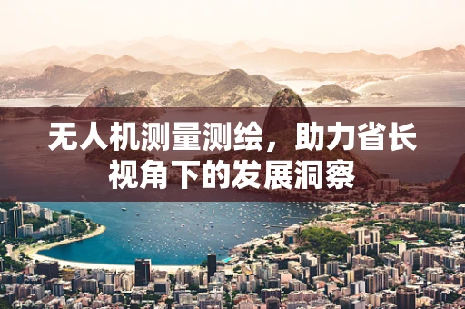 无人机测量测绘，助力省长视角下的发展洞察