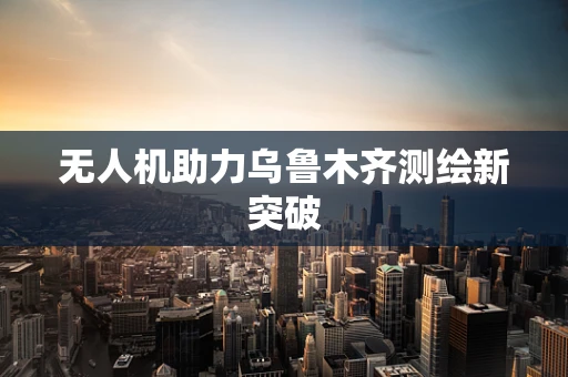 无人机助力乌鲁木齐测绘新突破