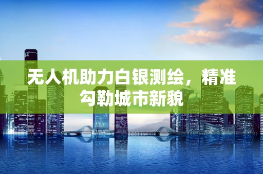 无人机助力白银测绘，精准勾勒城市新貌