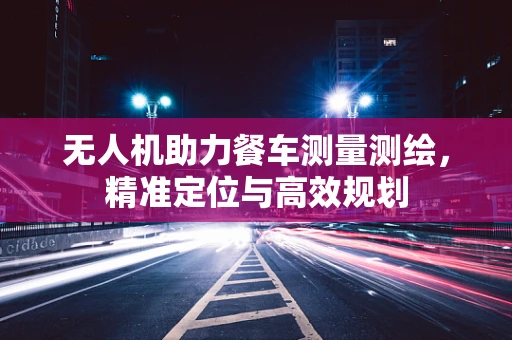 无人机助力餐车测量测绘，精准定位与高效规划