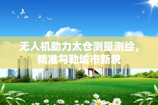 无人机助力太仓测量测绘，精准勾勒城市新貌