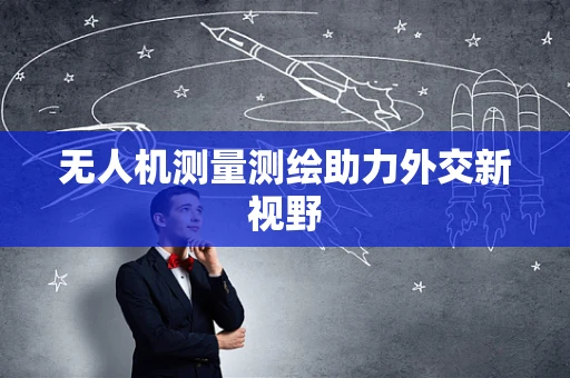 无人机测量测绘助力外交新视野