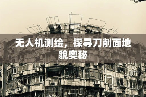 无人机测绘，探寻刀削面地貌奥秘