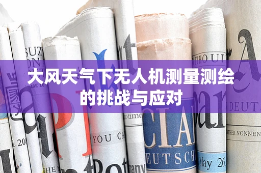 大风天气下无人机测量测绘的挑战与应对