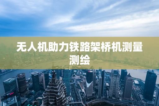 无人机助力铁路架桥机测量测绘