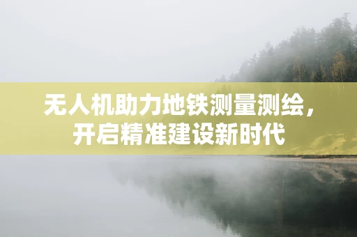 无人机助力地铁测量测绘，开启精准建设新时代