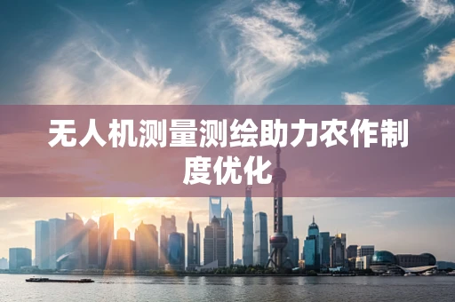 无人机测量测绘助力农作制度优化