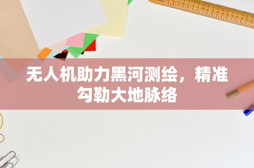 无人机助力黑河测绘，精准勾勒大地脉络
