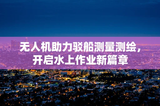 无人机助力驳船测量测绘，开启水上作业新篇章