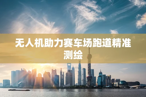 无人机助力赛车场跑道精准测绘