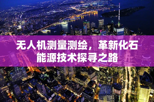 无人机测量测绘，革新化石能源技术探寻之路