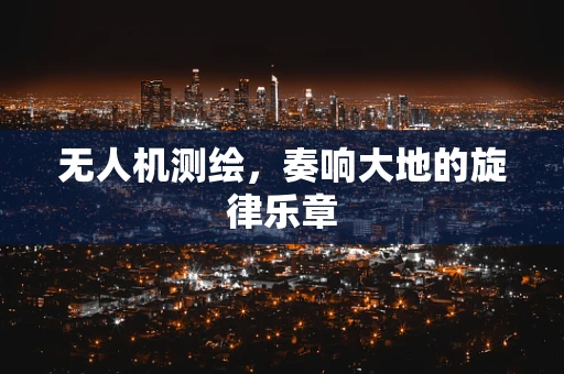 无人机测绘，奏响大地的旋律乐章