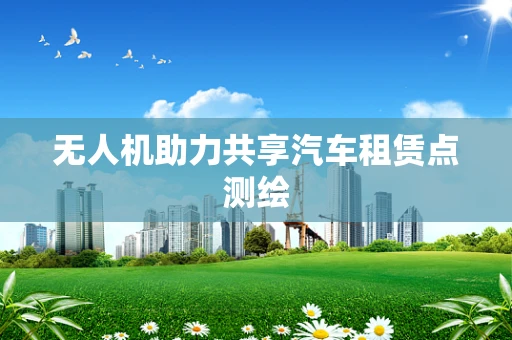无人机助力共享汽车租赁点测绘