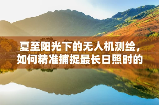 夏至阳光下的无人机测绘，如何精准捕捉最长日照时的地面细节？