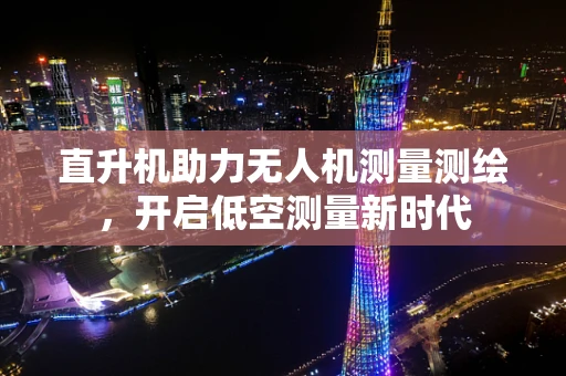 直升机助力无人机测量测绘，开启低空测量新时代