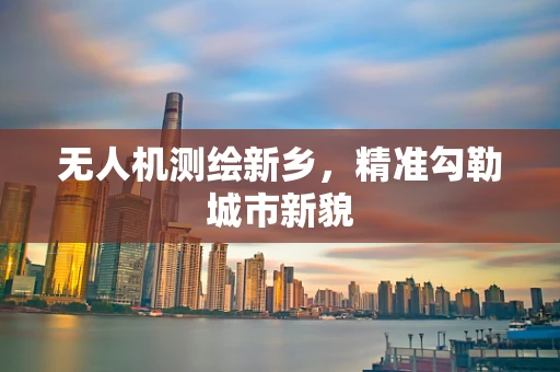 无人机测绘新乡，精准勾勒城市新貌