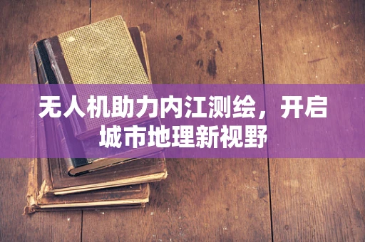 无人机助力内江测绘，开启城市地理新视野