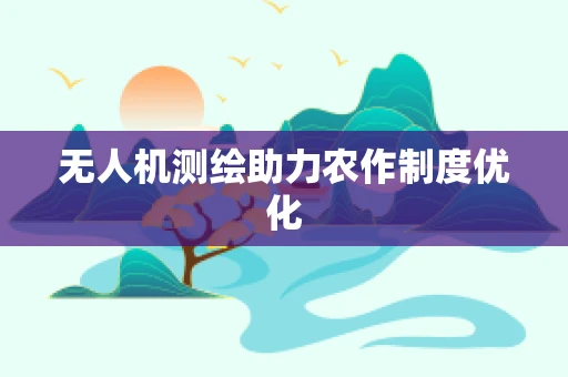 无人机测绘助力农作制度优化