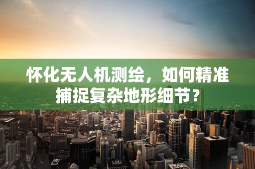 怀化无人机测绘，如何精准捕捉复杂地形细节？