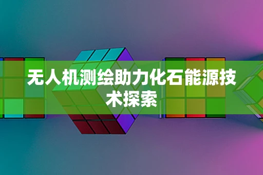 无人机测绘助力化石能源技术探索