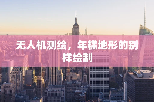 无人机测绘，年糕地形的别样绘制