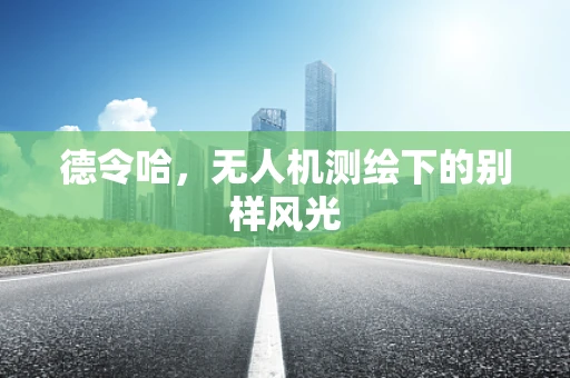 德令哈，无人机测绘下的别样风光