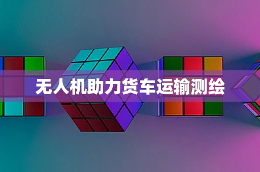 无人机助力货车运输测绘