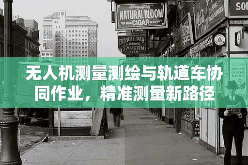 无人机测量测绘与轨道车协同作业，精准测量新路径