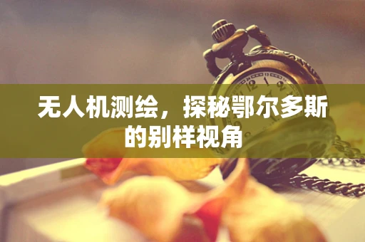 无人机测绘，探秘鄂尔多斯的别样视角