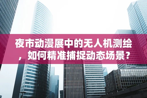 夜市动漫展中的无人机测绘，如何精准捕捉动态场景？