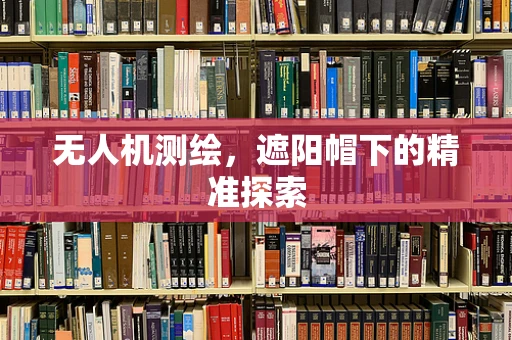 无人机测绘，遮阳帽下的精准探索