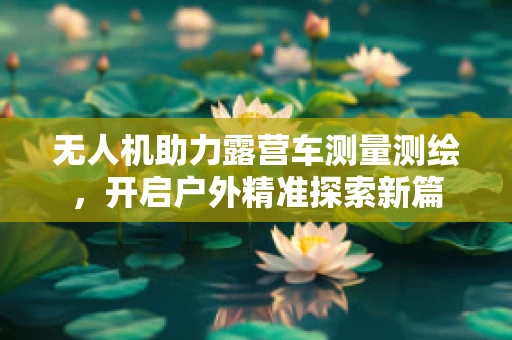 无人机助力露营车测量测绘，开启户外精准探索新篇